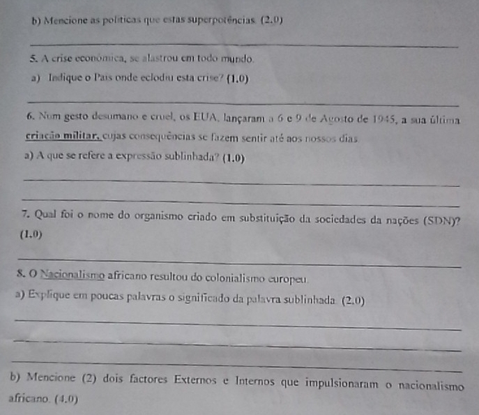 Mencione as políticas que estas superpotências. (2.0)
_ 
5. A crise económica, se alastrou em todo mundo. 
a) Indique o País onde eclodiu esta crise? (1,0)
_ 
6. Num gesto desumano e cruel, os EUA, lançaram a 6 e 9 de Agosto de 1945 , a sua última 
criação militar, cujas consequências se fazem sentir até aos nossos dias 
a) A que se refere a expressão sublinhada? (1.0) 
_ 
_ 
7. Qual foi o nome do organismo criado em substituição da sociedades da nações (SDN)?
(1,0)
_ 
8. O Nacionalismo africano resultou do colonialismo europeu 
a) Explique em poucas palavras o significado da palavra sublinhada (2,0)
_ 
_ 
_ 
b) Mencione (2) dois factores Externos e Internos que impulsionaram o nacionalismo 
africano. (4.0)