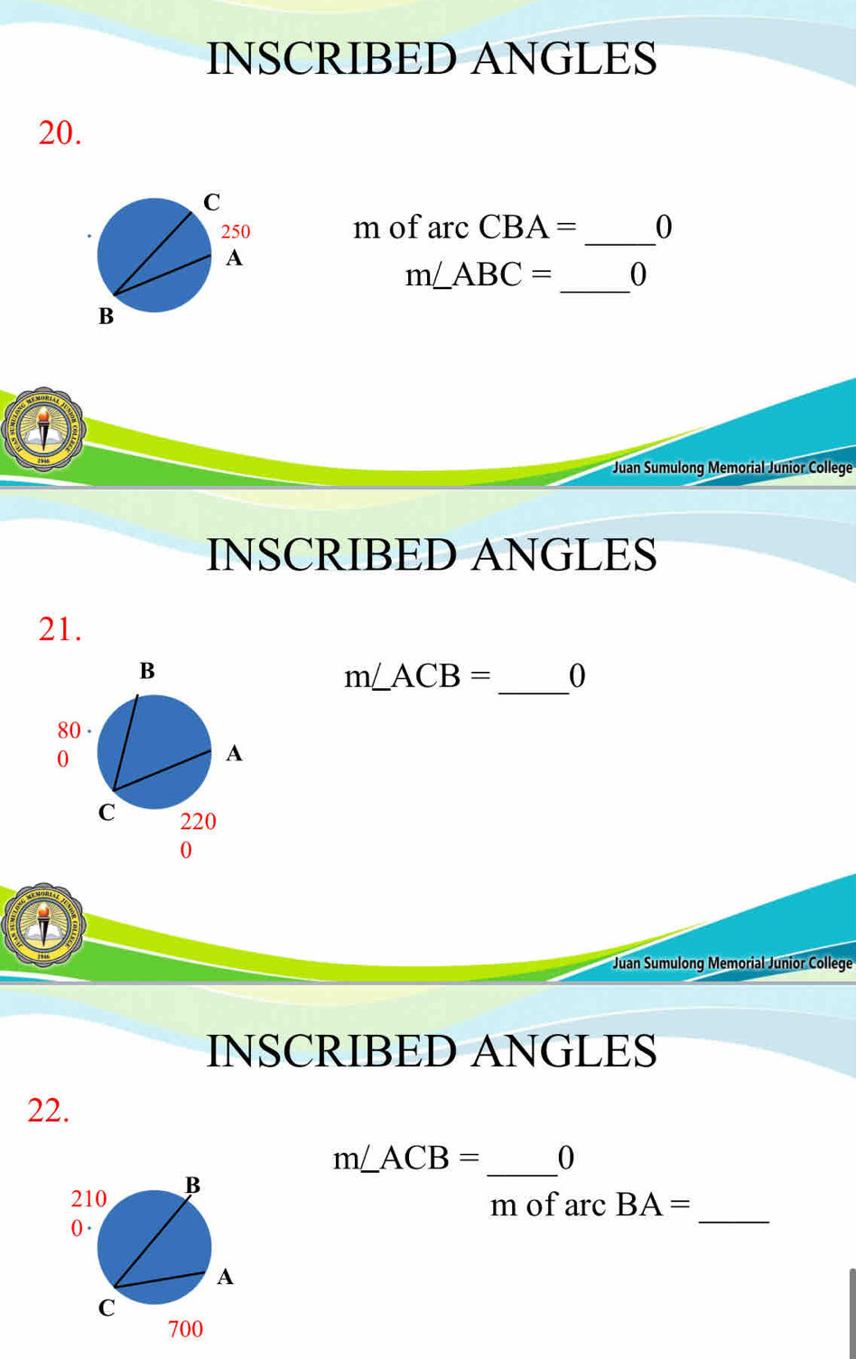 INSCRIBED ANGLES 
20. 
mofa rcCBA= _ 0 
_
m∠ ABC= 0
① 
Juan Sumulong Memorial Junior College 
INSCRIBED ANGLES 
21.
m∠ ACB= _  0
Juan Sumulong Memorial Junior College 
INSCRIBED ANGLES 
22.
m∠ ACB= _ 0
m of arc BA=
_