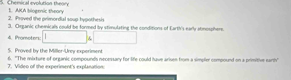 Chemical evolution theory 
1. AKA biogenic theory 
2. Proved the primordial soup hypothesis 
3. Organic chemicals could be formed by stimulating the conditions of Earth's early atmosphere. 
4. Promoters: & 
5. Proved by the Miller-Urey experiment 
6. “The mixture of organic compounds necessary for life could have arisen from a simpler compound on a primitive earth" 
7. Video of the experiment's explanation: