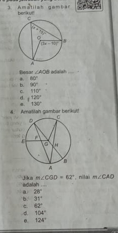 Amatilah gambar
berikut!
Besar ∠ AOB adalah _.
a 80°
b. 90°
C. 110°
d. 120°
e. 130°
4. Amatilah gambar berikut!
Jika m∠ CGD=62° , nilai m∠ CAD
adalah ....
a. 28°
b. 31°
C. 62°
d. 104°
e. 124°