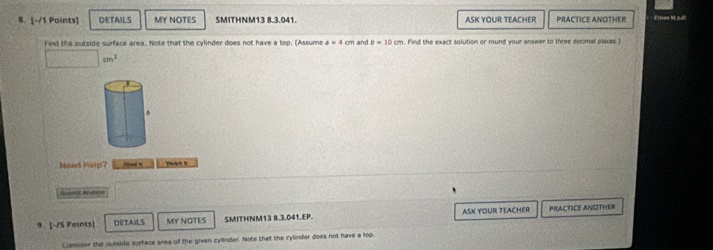 DETAILS MY NOTES SMITHNM13 8.3.041. ASK YOUR TEACHER PRACTICE ANOTHER Ethen M.odi 
Find the outside surface area. Note that the cylinder does not have a top. (Assume a=4cm and b=10cm. Find the exact solution or round your answer to three decimal places )
□ cm^2
Nead Heip? Hoad i Vsiph It 
Suplst Adveren 
9. [-/S Points] DETAILS MY NOTES SMITHNM13 8.3.041.EP. ASK YOUR TEACHER PRACTICE ANOTHER 
Consider the outside surface area of the given cylinder. Note that the cylinder does not have a top.