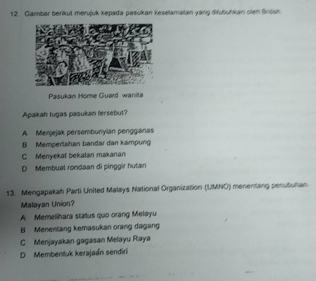 Gambar berikut merujuk kepada pasukan keselamatan yang ditubuhkan olen Bresh
Pasukan Home Guard wanita
Apakah tugas pasukan tersebut?
A Menjejak persembunyian pengganas
B Mempertahan bandar dan kampung
C Menyekat bekalan makanan
D Membuat rondaan di pinggir hutan
13. Mengapakah Parti United Malays National Organization (UMNO) menentang penubuhan
Malayan Union?
A Memelihara status quo orang Melayu
B Menentang kemasukan orang dagan
C Menjayakan gagasan Melayu Raya
D Membentuk kerajaán sendiri