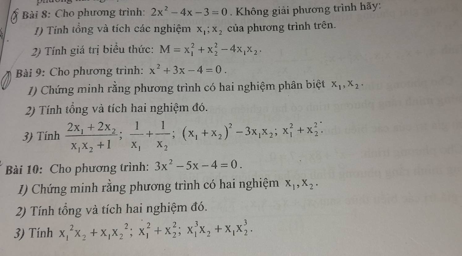 Cho phương trình: 2x^2-4x-3=0. Không giải phương trình hãy: 
I) Tính tổng và tích các nghiệm x_1; x_2 của phương trình trên. 
2) Tính giá trị biểu thức: M=x_1^(2+x_2^2-4x_1)x_2. 
Bài 9: Cho phương trình: x^2+3x-4=0. 
1) Chứng minh rằng phương trình có hai nghiệm phân biệt X_1, X_2. 
2) Tính tổng và tích hai nghiệm đó. 
3) Tính frac 2x_1+2x_2x_1x_2+1; frac 1x_1+frac 1x_2; (x_1+x_2)^2-3x_1x_2; x_1^(2+x_2^2; 
Bài 10: Cho phương trình: 3x^2)-5x-4=0. 
1) Chứng minh rằng phương trình có hai nghiệm X_1, X_2 · 
2) Tính tổng và tích hai nghiệm đó. 
3) Tính x_1^(2x_2)+x_1x_2^(2; x_1^2+x_2^2; x_1^3x_2)+x_1x_2^3.