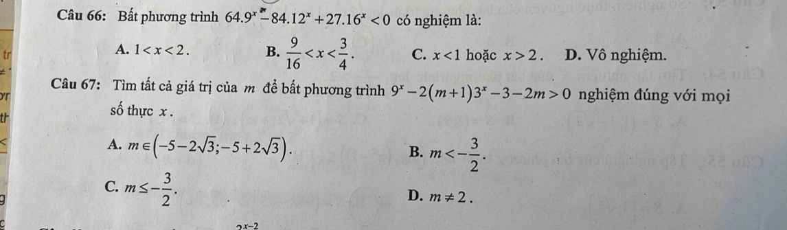 Bất phương trình 64.9^x-84.12^x+27.16^x<0</tex> có nghiệm là:
A. 1 .
B.  9/16  . C. x<1</tex> 
tr hoặc x>2. D. Vô nghiệm.
Câu 67: Tìm tất cả giá trị của m để bất phương trình 9^x-2(m+1)3^x-3-2m>0 nghiệm đúng với mọi
or

số thực x.
A. m∈ (-5-2sqrt(3);-5+2sqrt(3)).
B. m<- 3/2 .
C. m≤ - 3/2 .
D. m!= 2.
2x-2