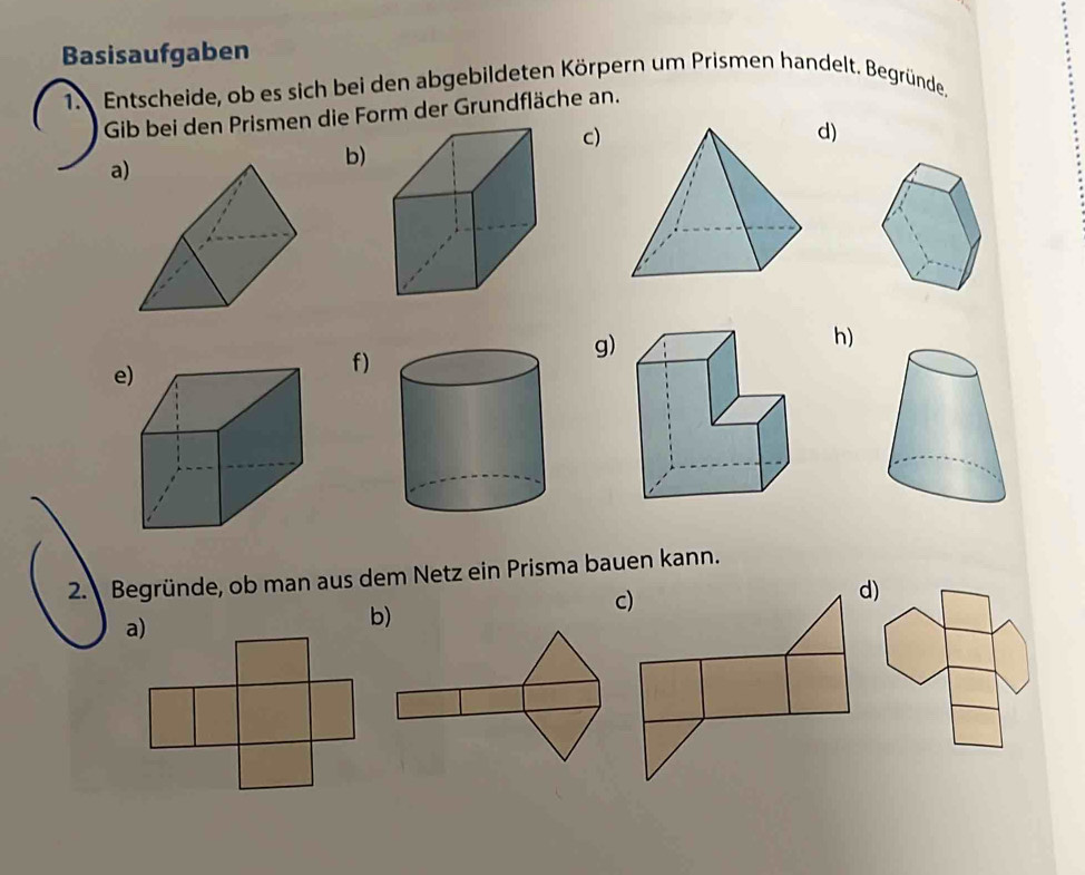 Basisaufgaben 
1. Entscheide, ob es sich bei den abgebildeten Körpern um Prismen handelt. Begründe. 
Gib bei den Prismen die Form der Grundfläche an. 
c) 
d) 
a 
b) 
h) 
e 
f) 
g) 
2. Begründe, ob man aus dem Netz ein Prisma bauen kann. 
b)