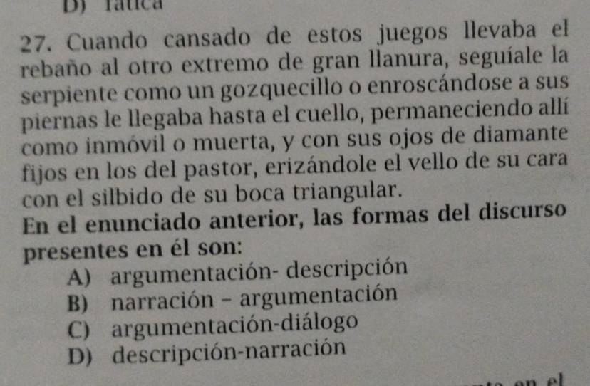 Dy rática
27. Cuando cansado de estos juegos llevaba el
rebaño al otro extremo de gran llanura, seguíale la
serpiente como un gozquecillo o enroscándose a sus
piernas le llegaba hasta el cuello, permaneciendo allí
como inmóvil o muerta, y con sus ojos de diamante
fijos en los del pastor, erizándole el vello de su cara
con el silbido de su boca triangular.
En el enunciado anterior, las formas del discurso
presentes en él son:
A) argumentación- descripción
B) narración - argumentación
C) argumentación-diálogo
D) descripción-narración