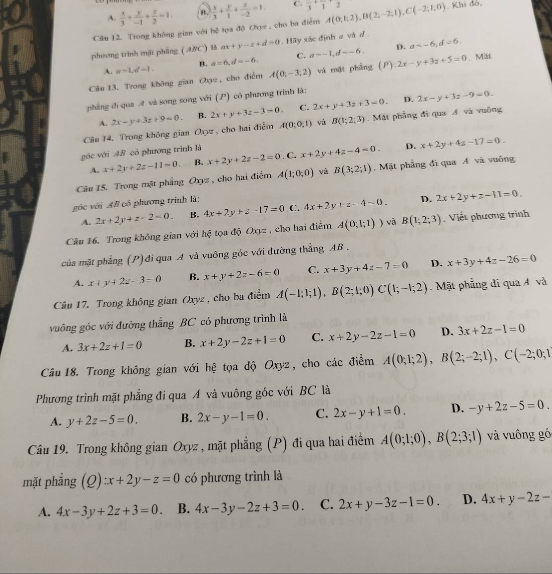 A.  x/3 + y/-1 + z/2 =1. B.  x/3 + y/1 + z/-2 =1. C. frac 3+frac 1+frac 2
Câu 12. Trong không gian với hệ tọa độ Oxyz , cho ba điểm A(0;1;2),B(2;-2;1),C(-2;1;0). Khi đó,
phương trình mặt phẳng ( ABC) là ax+y-z+d=0.  Hãy xác định a và d .
D.
A. a=1,d=1. B. a=6,d=-6. C. a=-1,d=-6. a=-6,d=6.
Câu 13. Trong không gian Oxyz , cho điểm A(0;-3;2) và mặt phẳng (P):2x-y+3z+5=0. Mặt
D.
phẳng đi qua A và song song với (P) có phương trình là:
A. 2x-y+3z+9=0. B. 2x+y+3z-3=0. C. 2x+y+3z+3=0. 2x-y+3z-9=0.
Câu 14. Trong không gian Oxyz , cho hai điểm A(0;0;1) và B(1;2;3). Mặt phẳng đi qua A và vuông
góc với AB có phương trình là
D.
A. x+2y+2z-11=0. B. x+2y+2z-2=0. C. x+2y+4z-4=0. x+2y+4z-17=0.
Câu 15. Trong mặt phẳng Oxyz , cho hai điểm A(1;0;0) và B(3;2;1). Mặt phẳng đi qua A và vuông
góc với AB có phương trình là:
A. 2x+2y+z-2=0. B. 4x+2y+z-17=0 .C. 4x+2y+z-4=0. D. 2x+2y+z-11=0.
Câu 16. Trong không gian với hệ tọa độ Oxyz , cho hai điểm A(0;1;1)) và B(1;2;3). Viết phương trình
của mặt phẳng (P)đi qua A và vuông góc với đường thẳng AB .
A. x+y+2z-3=0 B. x+y+2z-6=0 C. x+3y+4z-7=0 D. x+3y+4z-26=0
Câu 17. Trong không gian Oxyz , cho ba điểm A(-1;1;1),B(2;1;0)C(1;-1;2). Mặt phẳng đi qua A và
vuông góc với đường thẳng BC có phương trình là
A. 3x+2z+1=0 B. x+2y-2z+1=0 C. x+2y-2z-1=0 D. 3x+2z-1=0
Câu 18. Trong không gian với hệ tọa độ Oxyz, cho các điểm A(0;1;2),B(2;-2;1),C(-2;0;1
Phương trình mặt phẳng đi qua A và vuông góc với BC là
A. y+2z-5=0. B. 2x-y-1=0. C. 2x-y+1=0. D. -y+2z-5=0.
Câu 19. Trong không gian Oxyz , mặt phẳng (P) đi qua hai điểm A(0;1;0),B(2;3;1) và vuông gó
mặt phẳng (Q) zx+2y-z=0 có phương trình là
A. 4x-3y+2z+3=0. B. 4x-3y-2z+3=0. C. 2x+y-3z-1=0. D. 4x+y-2z-