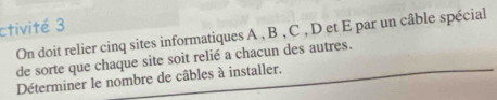 ctivité 3 
On doit relier cinq sites informatiques A , B , C , D et E par un câble spécial 
de sorte que chaque site soit relié a chacun des autres. 
Déterminer le nombre de câbles à installer.