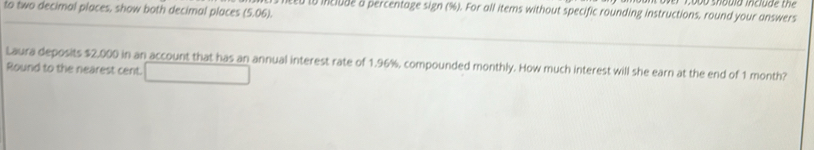 to two decimal places, show both decimal places (5.06). 
0 to include a percentage sign (%). For all items without specific rounding instructions, round your answers 
Laura deposits $2,000 in an account that has an annual interest rate of 1.96%, compounded monthly. How much interest will she earn at the end of 1 month? 
Round to the nearest cent.