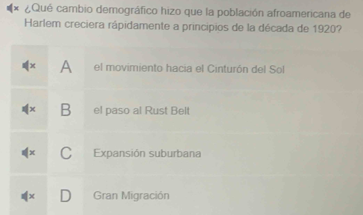 ¿Qué cambio demográfico hizo que la población afroamericana de
Harlem creciera rápidamente a principios de la década de 1920?
x A el movimiento hacia el Cinturón del Sol
x B el paso al Rust Belt
x C Expansión suburbana
× Gran Migración