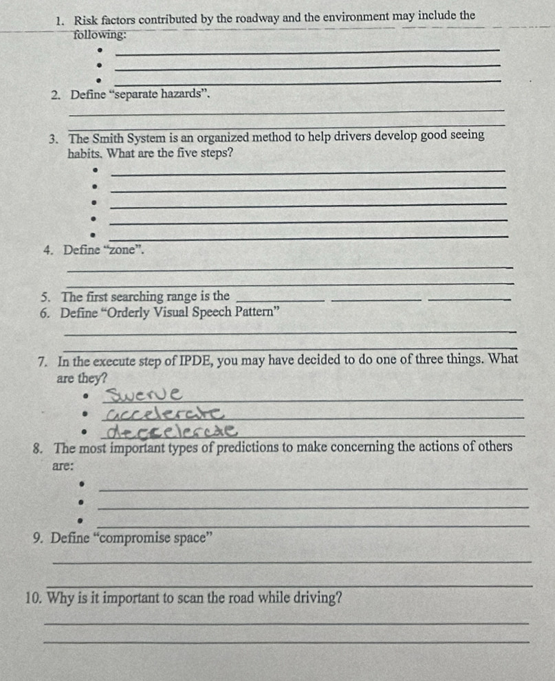 Risk factors contributed by the roadway and the environment may include the 
following: 
_ 
_ 
_ 
2. Define “separate hazards”. 
_ 
_ 
3. The Smith System is an organized method to help drivers develop good seeing 
habits. What are the five steps? 
_ 
_ 
_ 
_ 
_ 
4. Define “zone”. 
_ 
_ 
5. The first searching range is the_ 
_ 
_ 
6. Define “Orderly Visual Speech Pattern” 
_ 
_ 
7. In the execute step of IPDE, you may have decided to do one of three things. What 
are they? 
_ 
_ 
_ 
8. The most important types of predictions to make concerning the actions of others 
are: 
_ 
_ 
_ 
9. Define “compromise space” 
_ 
_ 
10. Why is it important to scan the road while driving? 
_ 
_