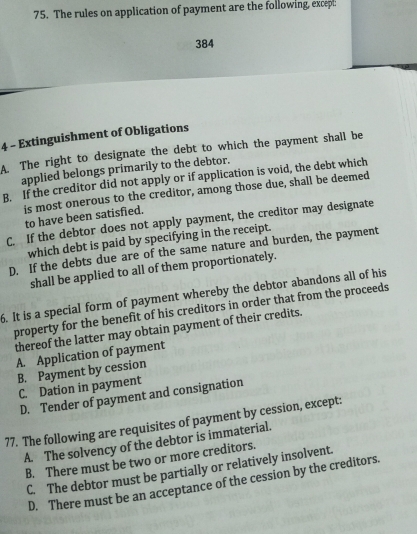 The rules on application of payment are the following, excepl:
384
4 - Extinguishment of Obligations
A. The right to designate the debt to which the payment shall be
applied belongs primarily to the debtor.
B. If the creditor did not apply or if application is void, the debt which
is most onerous to the creditor, among those due, shall be deemed
to have been satisfied.
C. If the debtor does not apply payment, the creditor may designate
which debt is paid by specifying in the receipt.
D. If the debts due are of the same nature and burden, the payment
shall be applied to all of them proportionately.
6. It is a special form of payment whereby the debtor abandons all of his
property for the benefit of his creditors in order that from the proceeds
thereof the latter may obtain payment of their credits.
A. Application of payment
B. Payment by cession
C. Dation in payment
D. Tender of payment and consignation
77. The following are requisites of payment by cession, except:
A. The solvency of the debtor is immaterial.
B. There must be two or more creditors.
C. The debtor must be partially or relatively insolvent.
D. There must be an acceptance of the cession by the creditors.