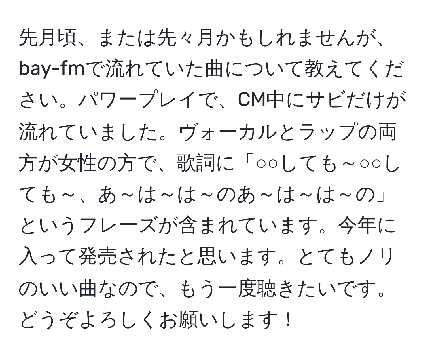 先月頃、または先々月かもしれませんが、bay-fmで流れていた曲について教えてください。パワープレイで、CM中にサビだけが流れていました。ヴォーカルとラップの両方が女性の方で、歌詞に「○○しても～○○しても～、あ～は～は～のあ～は～は～の」というフレーズが含まれています。今年に入って発売されたと思います。とてもノリのいい曲なので、もう一度聴きたいです。どうぞよろしくお願いします！