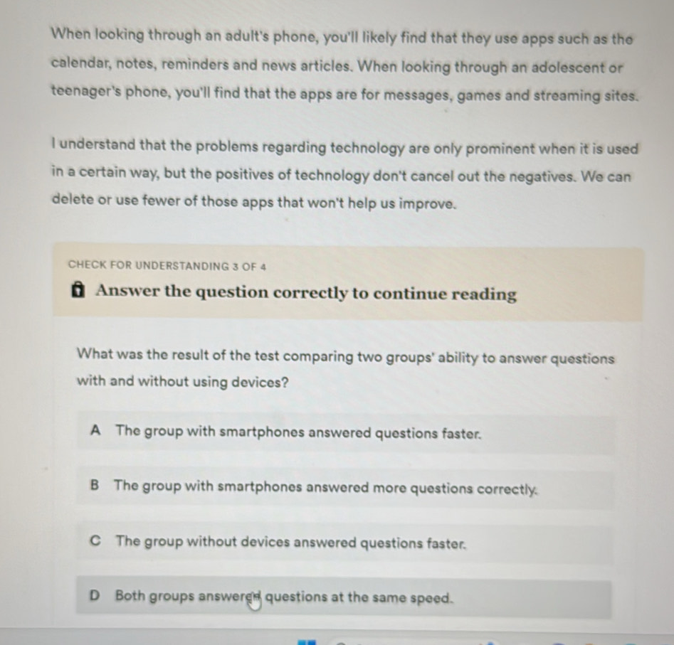 When looking through an adult's phone, you'll likely find that they use apps such as the
calendar, notes, reminders and news articles. When looking through an adolescent or
teenager's phone, you'll find that the apps are for messages, games and streaming sites.
I understand that the problems regarding technology are only prominent when it is used
in a certain way, but the positives of technology don't cancel out the negatives. We can
delete or use fewer of those apps that won't help us improve.
CHECK FOR UNDERSTANDING 3 OF 4
Answer the question correctly to continue reading
What was the result of the test comparing two groups' ability to answer questions
with and without using devices?
A The group with smartphones answered questions faster.
B The group with smartphones answered more questions correctly.
C The group without devices answered questions faster.
D Both groups answered questions at the same speed.