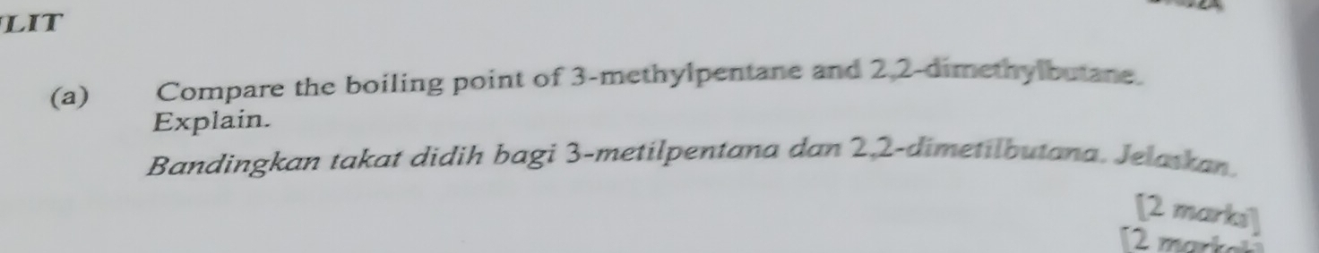 LIT 
(a)€£ Compare the boiling point of 3 -methylpentane and 2, 2 -dimethylbutane. 
Explain. 
Bandingkan takat didih bagi 3 -metilpentana dan 2, 2 -dimetilbutana, Jelatkan. 
[2 markí]