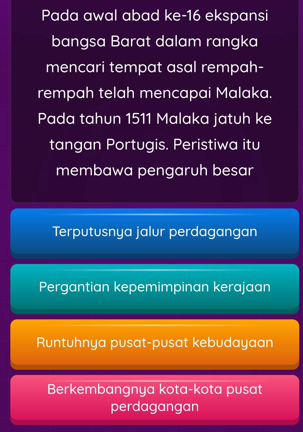 Pada awal abad ke- 16 ekspansi
bangsa Barat dalam rangka
mencari tempat asal rempah-
rempah telah mencapai Malaka.
Pada tahun 1511 Malaka jatuh ke
tangan Portugis. Peristiwa itu
membawa pengaruh besar
Terputusnya jalur perdagangan
Pergantian kepemimpinan kerajaan
Runtuhnya pusat-pusat kebudayaan
Berkembangnya kota-kota pusat
perdagangan