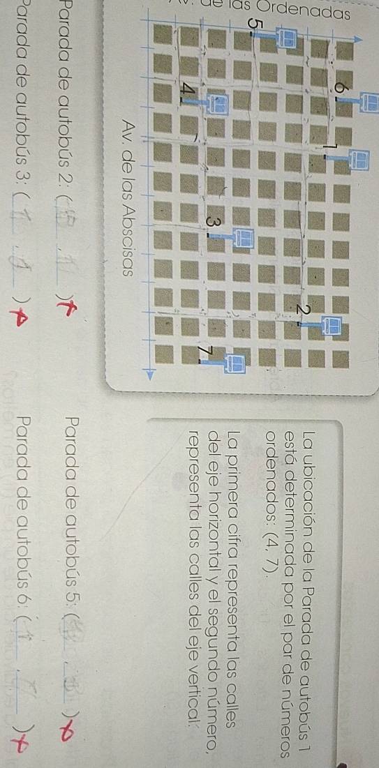 La ubicación de la Parada de autobús 1 
está determinada por el par de números 
ordenados: (4,7). 
5- 
La primera cifra representa las calles 
3 del eje horizontal y el segundo número, 
representa las calles del eje vertical: 
Av. de las Abscisas 
Parada de autobús 2: (_ ) Parada de autobús 5: _) 
Parada de autobús 3: (_ _) Parada de autobús 6: (_ )