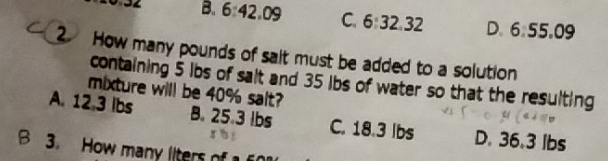 B. 6:42.09 C. 6:32.32 D. 6:55.09
2 How many pounds of salt must be added to a solution
containing $ ibs of sait and 35 ibs of water so that the resulting
mixture will be 40% salt?
A. 12.3 Ibs B. 25.3 lbs C. 18.3 lbs D. 36.3 lbs
B 3. How many liters of