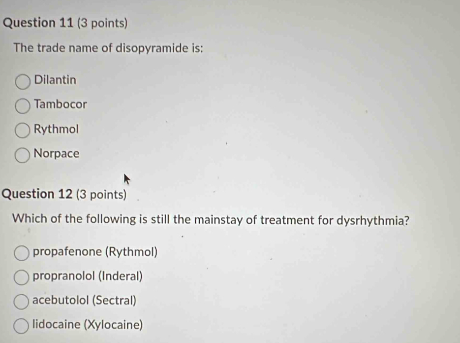 The trade name of disopyramide is:
Dilantin
Tambocor
Rythmol
Norpace
Question 12 (3 points)
Which of the following is still the mainstay of treatment for dysrhythmia?
propafenone (Rythmol)
propranolol (Inderal)
acebutolol (Sectral)
lidocaine (Xylocaine)