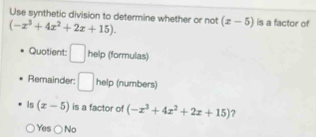 Use synthetic division to determine whether or not (x-5) is a factor of
(-x^3+4x^2+2x+15). 
Quotient: □ help (formulas)
Remainder: □ help (numbers)
Is (x-5) is a factor of (-x^3+4x^2+2x+15) ?
Yes No