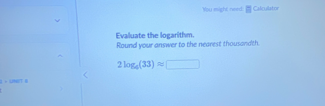 You might need: Calculator 
Evaluate the logarithm. 
Round your answer to the nearest thousandth.
2log _6(33)approx □
1> UNIT B