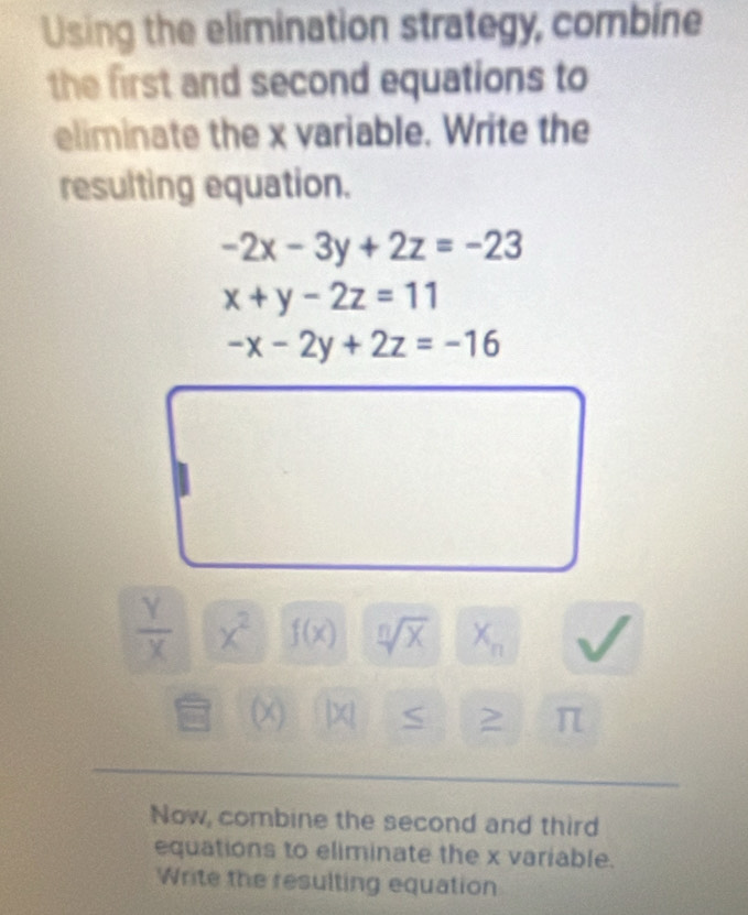 Using the elimination strategy, combine 
the first and second equations to 
eliminate the x variable. Write the 
resulting equation.
-2x-3y+2z=-23
x+y-2z=11
-x-2y+2z=-16
 Y/X  x^2 f(x) sqrt[n](x) X_n
(x) |X 2 π
Now, combine the second and third 
equations to eliminate the x variable. 
Write the resulting equation