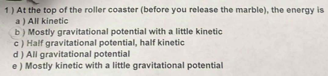 1 ) At the top of the roller coaster (before you release the marble), the energy is
a ) All kinetic
b) Mostly gravitational potential with a little kinetic
c ) Half gravitational potential, half kinetic
d ) All gravitational potential
e ) Mostly kinetic with a little gravitational potential