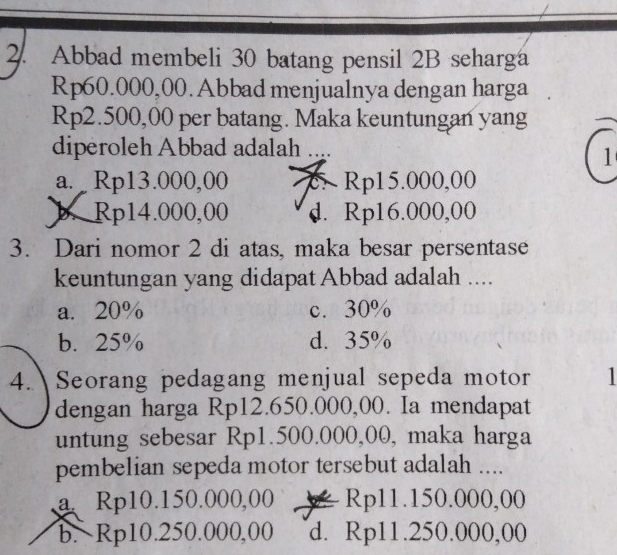 Abbad membeli 30 batang pensil 2B seharga
Rp60.000,00. Abbad menjualnya dengan harga
Rp2.500,00 per batang. Maka keuntungan yang
diperoleh Abbad adalah ..
1
a. Rp13.000,00 Rp15.000,00
b. Rp14.000,00 d. Rp16.000,00
3. Dari nomor 2 di atas, maka besar persentase
keuntungan yang didapat Abbad adalah ....
a. 20% c. 30%
b. 25% d. 35%
4. Seorang pedagang menjual sepeda motor
dengan harga Rp12.650.000,00. Ia mendapat
untung sebesar Rp1.500.000,00, maka harga
pembelian sepeda motor tersebut adalah ....
a Rp10.150.000,00 Rp11.150.000,00
b. Rp10.250.000,00 d. Rp11.250.000,00