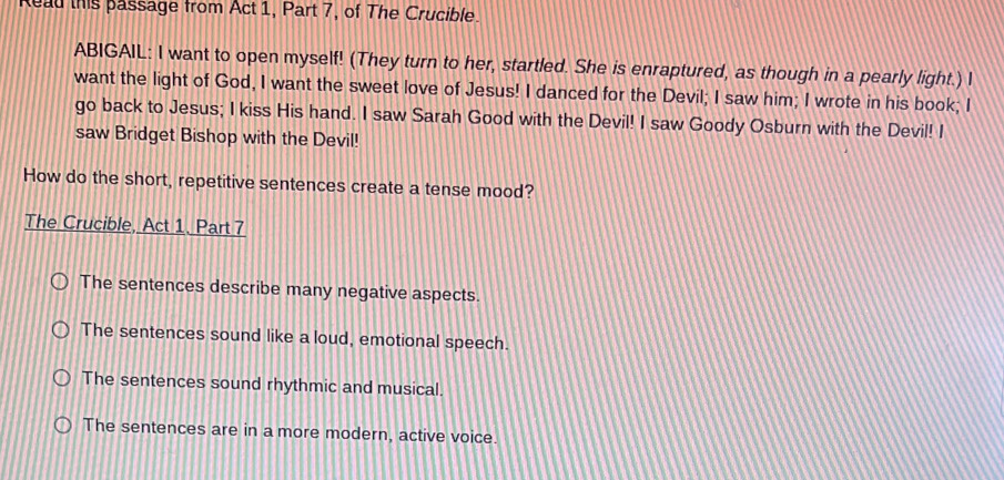 ead this passage from Act 1, Part 7, of The Crucible.
ABIGAIL: I want to open myself! (They turn to her, startled. She is enraptured, as though in a pearly light.) I
want the light of God, I want the sweet love of Jesus! I danced for the Devil; I saw him; I wrote in his book; I
go back to Jesus; I kiss His hand. I saw Sarah Good with the Devil! I saw Goody Osburn with the Devil! I
saw Bridget Bishop with the Devil!
How do the short, repetitive sentences create a tense mood?
The Crucible, Act 1. Part 7
The sentences describe many negative aspects.
The sentences sound like a loud, emotional speech.
The sentences sound rhythmic and musical.
The sentences are in a more modern, active voice.