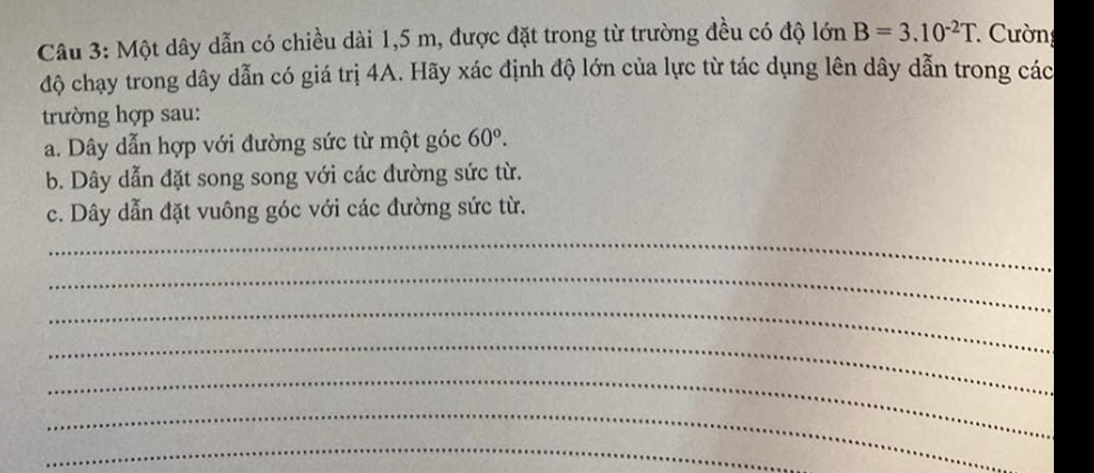 Một dây dẫn có chiều dài 1,5 m, được đặt trong từ trường đều có độ lớn B=3.10^(-2)T * Cường 
độ chạy trong dây dẫn có giá trị 4A. Hãy xác định độ lớn của lực từ tác dụng lên dây dẫn trong các 
trường hợp sau: 
a. Dây dẫn hợp với đường sức từ một góc 60°. 
b. Dây dẫn đặt song song với các đường sức từ. 
c. Dây dẫn đặt vuông góc với các đường sức từ. 
_ 
_ 
_ 
_ 
_ 
_ 
_