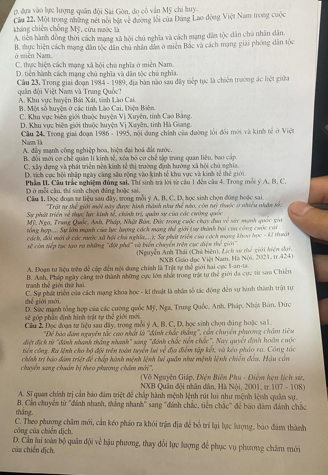 D. dựa vào lực lượng quân đội Sài Gòn, do cố vấn Mỹ chi huy.
Câu 22. Một trong những nét nổi bật về đường lối của Đảng Lao động Việt Nam trong cuộc
kháng chiến chống Mỹ, cứu nước là
A. tiến hành đồng thời cách mạng xã hội chủ nghĩa và cách mạng dân tộc dân chủ nhân dân.
B. thực hiện cách mạng dân tộc dân chủ nhân dân ở miền Bắc và cách mạng giải phóng dân tộc
ở miền Nam.
C. thực hiện cách mạng xã hội chủ nghĩa ở miền Nam.
D. tiến hành cách mạng chủ nghĩa và dân tộc chủ nghĩa.
Câu 23. Trong giai đoạn 1984 - 1989, địa bàn nào sau đây tiếp tục là chiến trường ác liệt giữa
quân đội Việt Nam và Trung Quốc?
A. Khu vực huyện Bát Xát, tỉnh Lào Cai.
B. Một số huyện ở các tỉnh Lào Cai, Điện Biên.
C. Khu vực biên giới thuộc huyện Vị Xuyên, tỉnh Cao Bằng.
D. Khu vực biên giới thuộc huyện Vị Xuyên, tỉnh Hà Giang.
Câu 24. Trong giai đoạn 1986 - 1995, nội dung chính của đường lối đổi mới và kinh tế ở Việt
Nam là
A. đầy mạnh công nghiệp hoa, hiện đại hoá đất nước.
B. đổi mới cơ chế quản lí kinh tế, xóa bỏ cơ chế tập trung quan liêu, bao cấp.
C. xây dựng và phát triển nền kinh tế thị trường định hướng xã hội chủ nghĩa.
D. tích cực hội nhập ngày càng sâu rộng vào kinh tế khu vực và kinh tế thế giới.
Phần II. Câu trắc nghiệm đúng sai. Thí sinh trả lời từ câu 1 đến câu 4. Trong mỗi ý A, B, C,
D ở mỗi câu, thí sinh chọn đúng hoặc sai.
Câu 1. Đọc đoạn tự liệu sau đây, trong mỗi ý A, B, C, D, học sinh chọn đúng hoặc sai.
''Trật tự thể giới mới này được hình thành như thế nào, còn tuỳ thuộc ở nhiều nhân tổ:
Sự phát triển về thực lực kinh tế, chính trị, quân sự của các cường quốc
Mỹ, Nga, Trung Quốc, Anh, Pháp, Nhật Bản, Đức trong cuộc chạy đua về sức mạnh quốc gia
tổng hợp.... Sự lớn mạnh của lực lượng cách mạng thế giới (sự thành bại của công cuộc cái
cách, đồi mới ở các nước xã hội chủ nghĩa,...); Sự phát triển của cách mạng khoa học - kĩ thuật
sẽ còn tiếp tục tạo ra những "đột phá" và biến chuyến trên cục diện thế giới".
(Nguyễn Anh Thái (Chủ biên), Lịch sử thể giới hiện đại,
NXB Giáo dục Việt Nam, Hà Nội. 2021, tr.424)
A. Đoạn tư liệu trên đề cập đến nội dung chính là Trật tự thế giới hai cực I-an-ta.
B. Anh, Pháp ngày càng trở thành những cực lớn nhất trong trật tự thế giới đa cực từ sau Chiến
tranh thể giới thứ hai.
C. Sự phát triển của cách mạng khoa học - kĩ thuật là nhân tố tác động đến sự hình thành trật tự
thế giới mới.
D. Sức mạnh tổng hợp của các cường quốc Mỹ, Nga, Trung Quốc, Anh, Pháp, Nhật Bản, Đức
sẽ góp phần định hình trật tự thế giới mới.
Câu 2. Đọc đoạn tư liệu sau đây, trong mỗi ý A, B, C, D, học sinh chọn đúng hoặc sa1.
"Để bảo đảm nguyên tắc cao nhất là "đánh chắc thắng", cần chuyển phương châm tiêu
điệt địch từ "đánh nhanh thắng nhanh" sang "đánh chắc tiến chắc", Nay quyết định hoãn cuộc
tiến công. Ra lệnh cho bộ đội trên toàn tuyến lui về địa điểm tập kết, và kéo pháo ra. Công tác
chính trị bảo đảm triệt để chấp hành mệnh lệnh lui quân như mệnh lệnh chiến đấu. Hậu cần
chuyển sang chuân bị theo phương châm mới''.
(Võ Nguyên Giáp, Điện Biên Phủ - Điềm hẹn lịch sử,
NXB Quân đội nhân dân, Hà Nội, 2001, tr.107 - 108)
A. Sĩ quan chính trị cần bảo đảm triệt để chấp hành mệnh lệnh rút lui như mệnh lệnh quân sự.
B. Cần chuyển từ "đánh nhanh, thắng nhanh" sang "đánh chắc, tiến chắc" để bảo đảm đánh chắc
thắng.
C. Theo phượng châm mới, cần kéo pháo ra khỏi trận địa để bố trí lại lực lượng, bảo đảm thành
công của chiến dịch.
D. Cần lui toàn bộ quân đội về hậu phương, thay đổi lực lượng để phục vụ phương châm mới
của chiến dịch.
