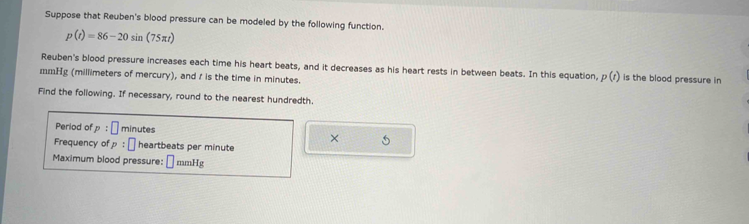 Suppose that Reuben's blood pressure can be modeled by the following function.
p(t)=86-20sin (75π t)
Reuben's blood pressure increases each time his heart beats, and it decreases as his heart rests in between beats. In this equation, p(t) is the blood pressure in
mmHg (millimeters of mercury), and t is the time in minutes. 
Find the following. If necessary, round to the nearest hundredth. 
Period of p : minutes

Frequency of p : heartbeats per minute
Maximum blood pressure: □ mmHg