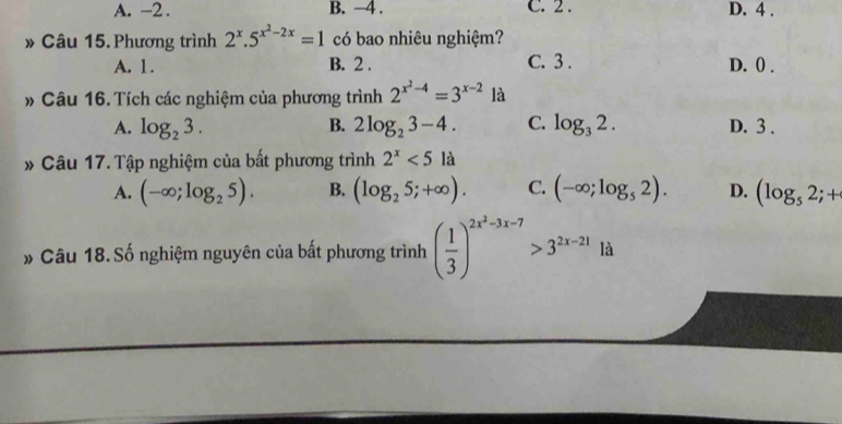 A. -2. B. −4. C. 2. D. 4.
» Câu 15. Phương trình 2^x.5^(x^2)-2x=1 có bao nhiêu nghiệm?
A. 1. B. 2. C. 3. D. () .
* Câu 16. Tích các nghiệm của phương trình 2^(x^2)-4=3^(x-2) là
A. log _23. B. 2log _23-4. C. log _32. D. 3.
Câu 17. Tập nghiệm của bất phương trình 2^x<5la</tex>
A. (-∈fty ;log _25). B. (log _25;+∈fty ). C. (-∈fty ;log _52). D. (log _52;+
» Câu 18. Số nghiệm nguyên của bất phương trình ( 1/3 )^2x^2-3x-7>3^(2x-21)1 à