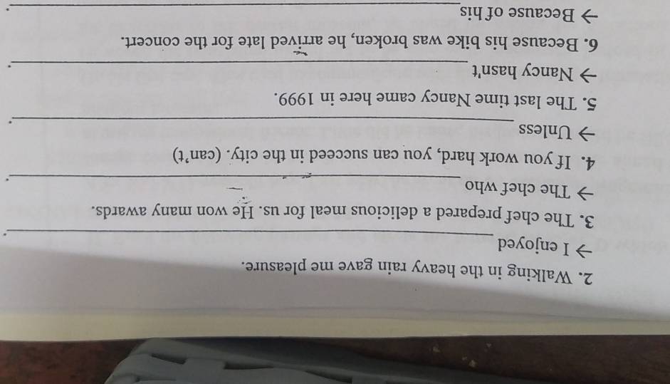 Walking in the heavy rain gave me pleasure. 
_ 
I enjoyed 
. 
3. The chef prepared a delicious meal for us. He won many awards. 
The chef who 
_. 
4. If you work hard, you can succeed in the city. (can’t) 
Unless 
_. 
5. The last time Nancy came here in 1999. 
Nancy hasn't_ 
. 
6. Because his bike was broken, he arrived late for the concert. 
Because of his_ 
.