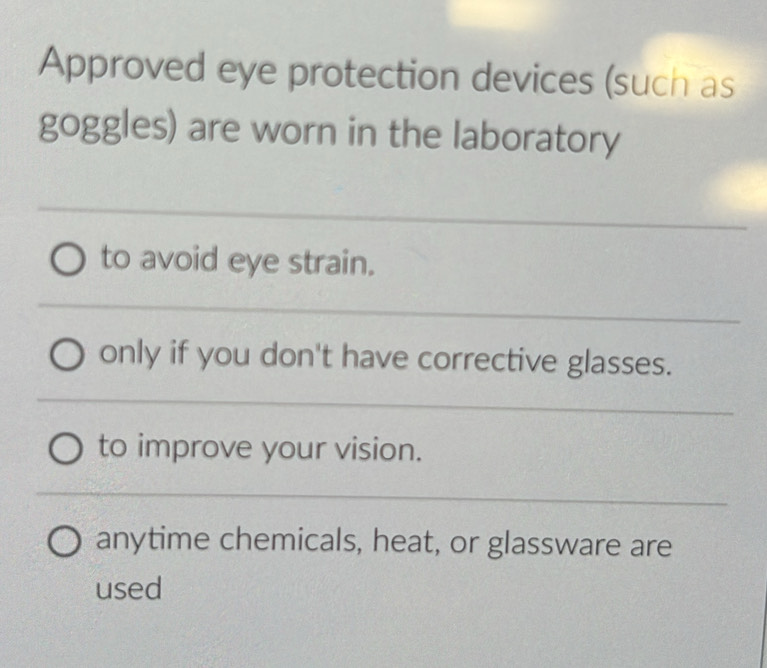 Approved eye protection devices (such as
goggles) are worn in the laboratory
to avoid eye strain.
only if you don't have corrective glasses.
to improve your vision.
anytime chemicals, heat, or glassware are
used