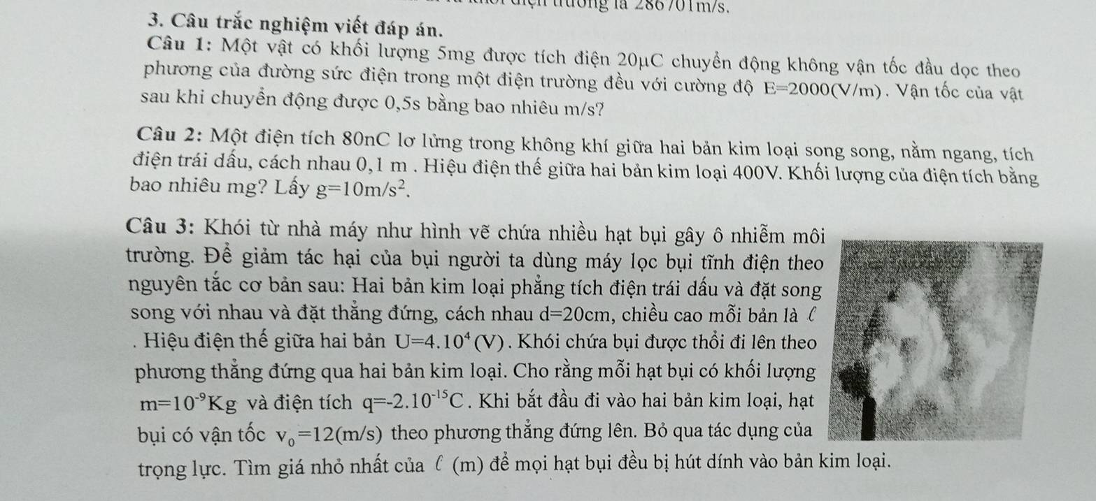 ện tường la 286 701m/s.
3. Câu trắc nghiệm viết đáp án.
Câu 1: Một vật có khối lượng 5mg được tích điện 20μC chuyển động không vận tốc đầu dọc theo
phương của đường sức điện trong một điện trường đều với cường độ E=2000(V/m) Vận tốc của vật
sau khi chuyển động được 0,5s bằng bao nhiêu m/s?
Câu 2: Một điện tích 80nC lơ lửng trong không khí giữa hai bản kim loại song song, nằm ngang, tích
điện trái dấu, cách nhau 0,1 m . Hiệu điện thế giữa hai bản kim loại 400V. Khối lượng của điện tích bằng
bao nhiêu mg? Lấy g=10m/s^2.
Câu 3: Khói từ nhà máy như hình vẽ chứa nhiều hạt bụi gây ô nhiễm môi
trường. Để giảm tác hại của bụi người ta dùng máy lọc bụi tĩnh điện the
nguyên tắc cơ bản sau: Hai bản kim loại phẳng tích điện trái dấu và đặt song
song với nhau và đặt thẳng đứng, cách nhau d=20cm , chiều cao mỗi bản là l
. Hiệu điện thế giữa hai bản U=4.10^4(V). Khói chứa bụi được thổi đi lên theo
phương thẳng đứng qua hai bản kim loại. Cho rằng mỗi hạt bụi có khối lượng
m=10^(-9)Kg và điện tích q=-2.10^(-15)C. Khi bắt đầu đi vào hai bản kim loại, hạt
bụi có vận tốc v_0=12(m/s) theo phương thẳng đứng lên. Bỏ qua tác dụng của
trọng lực. Tìm giá nhỏ nhất của ℓ (m) đề mọi hạt bụi đều bị hút dính vào bản kim loại.