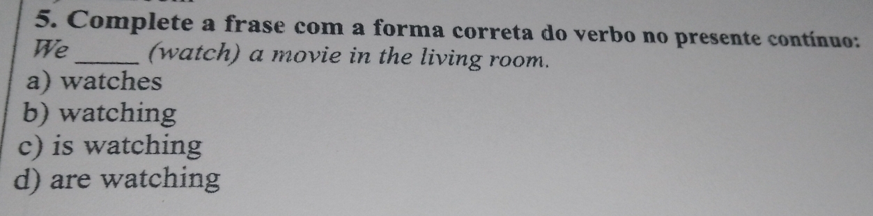 Complete a frase com a forma correta do verbo no presente contínuo:
We_ (watch) a movie in the living room.
a) watches
b) watching
c) is watching
d) are watching