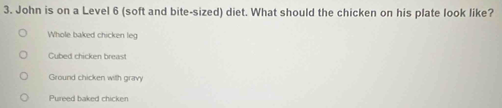 John is on a Level 6 (soft and bite-sized) diet. What should the chicken on his plate look like?
Whole baked chicken leg
Cubed chicken breast
Ground chicken with gravy
Pureed baked chicken