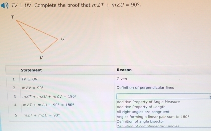 TV⊥ UV. Complete the proof that m∠ T+m∠ U=90°. 
Statement Reason
1 overline TV⊥ overline UV Given
2 m∠ V=90° Definition of perpendicular lines
3 m∠ T+m∠ U+m∠ V=180°
Additive Progerty of Angle Measure
4 m∠ T+m∠ U+90°=180° Additive Property of Length
All right angles are congruent
5 m∠ T+m∠ U=90°
Angles forming a linear pair sum to 180°
Definition of anole bisector
Dnfcition of comole sentior ancler