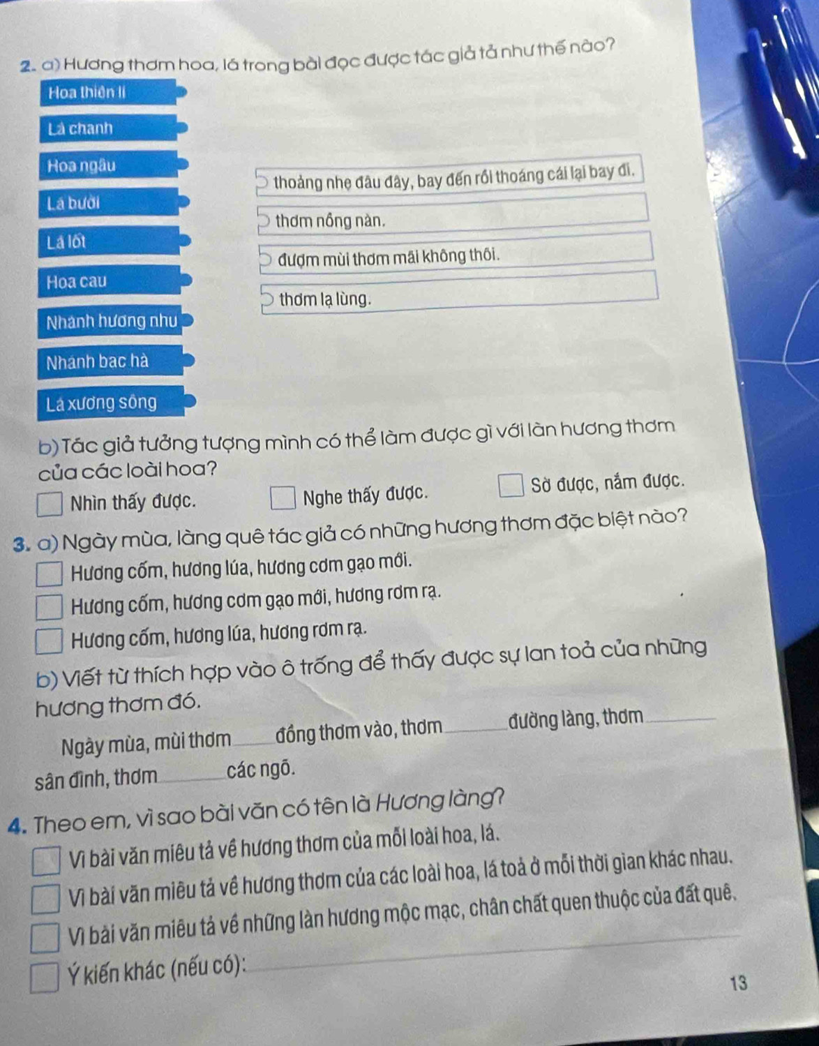 Hương thơm hoa, lá trong bài đọc được tác giả tả như thế nào?
Hoa thiên li
Là chanh
Hoa ngâu
thoảng nhẹ đâu đây, bay đến rồi thoáng cái lại bay đi.
Lá bưởi
thơm nồng nàn.
Lá lốt
đượm mùi thơm mãi không thôi.
Hoa cau
thơm lạ lùng.
Nhánh hương như
Nhánh bạc hà
Lá xương sông
b) Tác giả tưởng tượng mình có thể làm được gì với làn hương thơm
của các loài hoa?
Nhìn thấy được. Nghe thấy được. Sờ được, nắm được.
3. a) Ngày mùa, làng quê tác giả có những hương thơm đặc biệt nào?
Hương cốm, hương lúa, hương cơm gạo mới.
Hương cốm, hương cơm gạo mới, hương rơm rạ.
Hương cốm, hương lúa, hương rơm rạ.
b) Viết từ thích hợp vào ô trống để thấy được sự lan toả của những
hương thơm đó.
Ngày mùa, mùi thơm_ đồng thơm vào, thơm_ đường làng, thơm_
sân đình, thơm_ các ngō.
4. Theo em, vì sao bài văn có tên là Hương làng?
Vì bài văn miêu tả về hương thơm của mỗi loài hoa, lá.
Vì bài văn miêu tả về hương thơm của các loài hoa, lá toả ở mỗi thời gian khác nhau.
Vì bài văn miêu tả về những làn hương mộc mạc, chân chất quen thuộc của đất quê.
Ý kiến khác (nếu có):
_
13