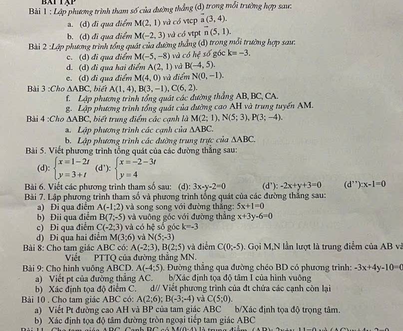 BAT TạP
Bài 1 : Lập phương trình tham số của đường thẳng (d) trong mỗi trường hợp sau:
a. (d) đi qua điểm M(2,1) và có vtcp vector a(3,4).
b. (d) đi qua điểm M(-2,3) và có vtpt vector n(5,1).
Bài 2 :Lập phương trình tổng quát của đường thẳng (d) trong mỗi trường hợp sau.
c. (d) đi qua điểm M(-5,-8) và có hệ số góc k=-3.
d. (d) đi qua hai điểm A(2,1) và B(-4,5).
e. (d) đi qua điểm M(4,0) và điểm N(0,-1).
Bài 3 :Cho △ ABC , biết A(1,4),B(3,-1),C(6,2).
f. Lập phương trình tổng quát các đường thẳng AB, BC, CA.
g. Lập phương trình tổng quát của đường cao AH và trung tuyến AM.
Bài 4 :Cho △ ABC , biết trung điểm các cạnh là M(2;1),N(5;3),P(3;-4).
a. Lập phương trình các cạnh của △ ABC.
b. Lập phương trình các đường trung trực của △ ABC.
Bài 5. Viết phương trình tổng quát của các đường thắng sau:
(d): beginarrayl x=1-2t y=3+tendarray. (d’): beginarrayl x=-2-3t y=4endarray.
Bài 6. Viết các phương trình tham số sau: (d): 3x-y-2=0 (d’): -2x+y+3=0 (d^(,,)):x-1=0
Bài 7. Lập phương trình tham số và phương trình tổng quát của các đường thăng sau:
a) Đi qua điểm A(-1;2) và song song với đường thăng: 5x+1=0
b) Đii qua điểm B(7;-5) và vuông góc với đường thắng x+3y-6=0
c) Đi qua điểm C(-2;3) và có hệ số góc k=-3
d) Đi qua hai điểm M(3;6) và N(5;-3)
Bài 8: Cho tam giác ABC có: A(-2;3),B(2;5) và điểm C(0;-5). Gọi M,N lần lượt là trung điểm của AB và
Viết PTTQ của đường thắng MN.
Bài 9: Cho hình vuông ABCD. A(-4;5) 0. Đường thắng qua đường chéo BD có phương trình: -3x+4y-10=0
a) Viết pt của đường thắng AC. b/Xác định tọa độ tâm I của hình vuông
b) Xác định tọa độ điểm C. d// Viết phương trình của đt chứa các cạnh còn lại
Bài 10 . Cho tam giác ABC có: A(2;6);B(-3;-4) và C(5;0).
a) Viết Pt đường cao AH và BP của tam giác ABC b/Xác định tọa độ trọng tâm.
b) Xác định tọa độ tâm đường tròn ngoại tiếp tam giác ABC
M(0,4)