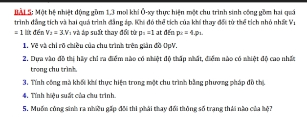 BÀL 5: Một hệ nhiệt động gồm 1, 3 mol khí Ô-xy thực hiện một chu trình sinh công gồm hai quá 
trình đẳng tích và hai quá trình đẳng áp. Khi đó thể tích của khí thay đổi từ thể tích nhỏ nhất V_1
=1 lít đến V_2=3.V_1 và áp suất thay đổi từ p_1=1 at đến p_2=4.p_1. 
1. Vẽ và chỉ rõ chiều của chu trình trên giản đồ OpV. 
2. Dựa vào đồ thị hãy chỉ ra điểm nào có nhiệt độ thấp nhất, điểm nào có nhiệt độ cao nhất 
trong chu trình. 
3. Tính công mà khối khí thực hiện trong một chu trình bằng phương pháp đồ thị. 
4. Tính hiệu suất của chu trình. 
5. Muốn công sinh ra nhiều gấp đôi thì phải thay đối thông số trạng thái nào của hệ?