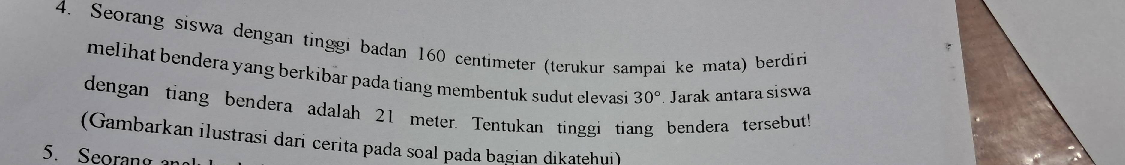 Seorang siswa dengan tinggi badan 160 centimeter (terukur sampai ke mata) berdiri 
melihat bendera yang berkibar pada tiang membentuk sudut elevasi 30°. Jarak antara siswa 
dengan tiang bendera adalah 21 meter. Tentukan tinggi tiang bendera tersebut! 
(Gambarkan ilustrasi dari cerita pada soal pada bagian dikatehui) 
5. Seoran