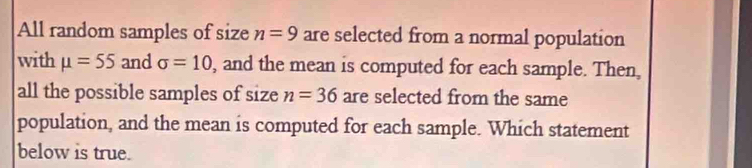 All random samples of size n=9 are selected from a normal population 
with mu =55 and sigma =10 , and the mean is computed for each sample. Then, 
all the possible samples of size n=36 are selected from the same 
population, and the mean is computed for each sample. Which statement 
below is true.