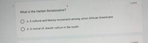 What is the Harlem Renaissance?
a. A cultural and literary movement among urban African Americans
b. A revival of Jewish culture in the south
1 noint