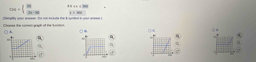 C(x)=beginarrayl 20 2x-50endarray.
if0≤ x≤ 350
x>350
(Simplify your answer. Do not include the $ symbol in your answer.)
Choose the correct graph of the function.
D.
A.
B.
C.
B