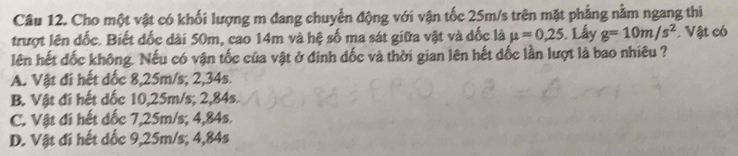 Cho một vật có khối lượng m đang chuyển động với vận tốc 25m/s trên mặt phẳng nằm ngang thì
trượt lên đốc. Biết đốc dài 50m, cao 14m và hệ số ma sát giữa vật và dốc là mu =0,25. Lấy g=10m/s^2. Vật có
lên hết đốc không. Nếu có vận tốc của vật ở đinh dốc và thời gian lên hết dốc lần lượt là bao nhiêu ?
A. Vật đi hết đốc 8,25m/s; 2,34s.
B. Vật đi hết dốc 10,25m/s; 2,84s.
C. Vật đi hết đốc 7,25m/s; 4,84s.
D. Vật đí hết dốc 9,25m/s; 4,84s