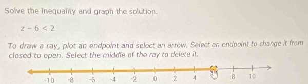 Solve the inequality and graph the solution.
z-6<2</tex> 
To draw a ray, plot an endpoint and select an arrow. Select an endpoint to change it from 
closed to open. Select the middle of the ray to delete it.
-10 -8 -6 -4