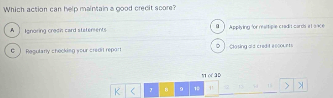 Which action can help maintain a good credit score?
A Ignoring credit card statements B ) Applying for multiple credit cards at once
D
C  Regularly checking your credit report Closing old credit accounts
11 of 30
K 7 8 9 10 11 12 13 11 15