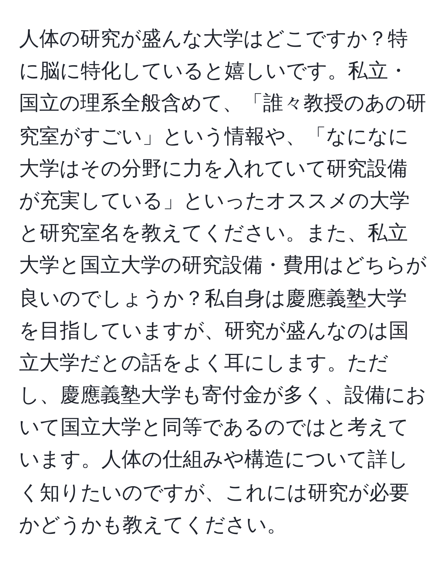 人体の研究が盛んな大学はどこですか？特に脳に特化していると嬉しいです。私立・国立の理系全般含めて、「誰々教授のあの研究室がすごい」という情報や、「なになに大学はその分野に力を入れていて研究設備が充実している」といったオススメの大学と研究室名を教えてください。また、私立大学と国立大学の研究設備・費用はどちらが良いのでしょうか？私自身は慶應義塾大学を目指していますが、研究が盛んなのは国立大学だとの話をよく耳にします。ただし、慶應義塾大学も寄付金が多く、設備において国立大学と同等であるのではと考えています。人体の仕組みや構造について詳しく知りたいのですが、これには研究が必要かどうかも教えてください。